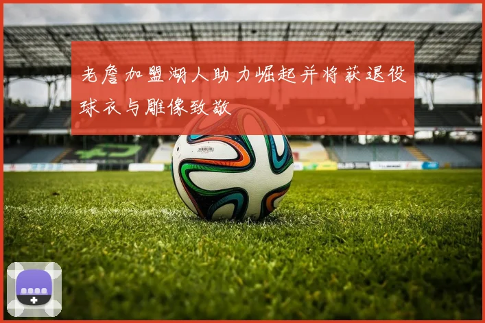 老詹加盟湖人助力崛起并将获退役球衣与雕像致敬