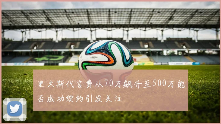 里夫斯代言费从70万飙升至500万能否成功续约引发关注