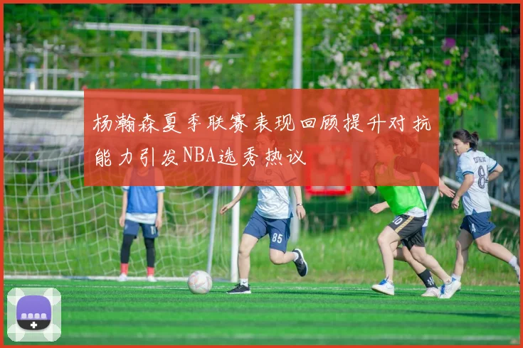 杨瀚森夏季联赛表现回顾提升对抗能力引发NBA选秀热议