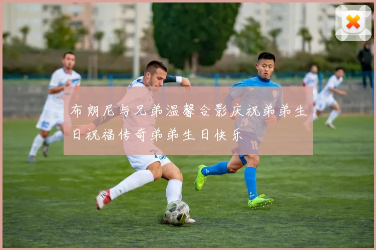 布朗尼与兄弟温馨合影庆祝弟弟生日祝福传奇弟弟生日快乐