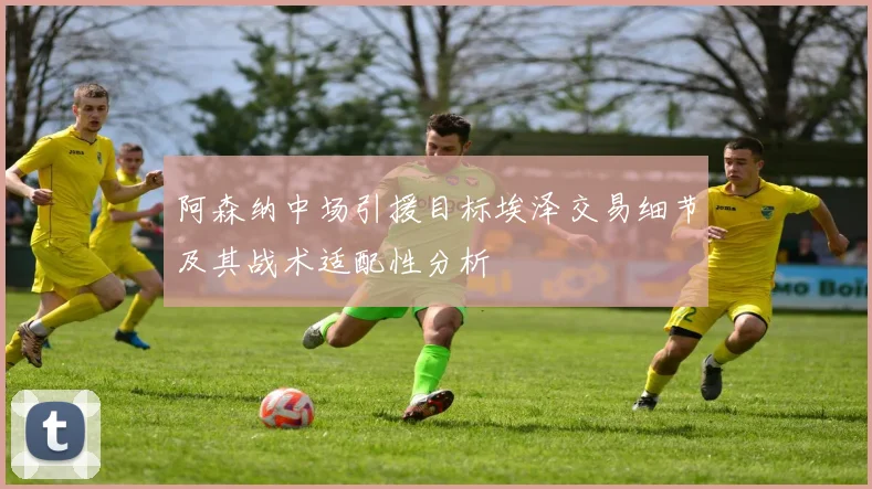 阿森纳中场引援目标埃泽交易细节及其战术适配性分析