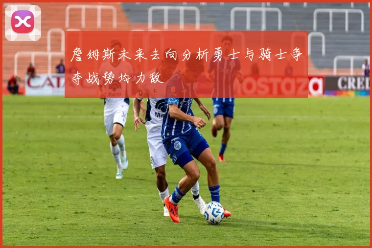 詹姆斯未来去向分析勇士与骑士争夺战势均力敌